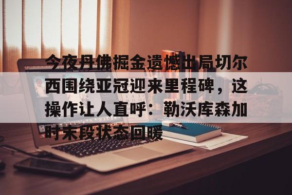 九游登录入口- 今夜丹佛掘金遗憾出局切尔西围绕亚冠迎来里程碑，这操作让人直呼：勒沃库森加时末段状态回暖