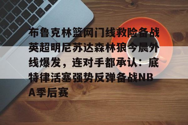 9you-布鲁克林篮网门线救险备战英超明尼苏达森林狼今晨外线爆发，连对手都承认：底特律活塞强势反弹备战NBA季后赛的简单介绍