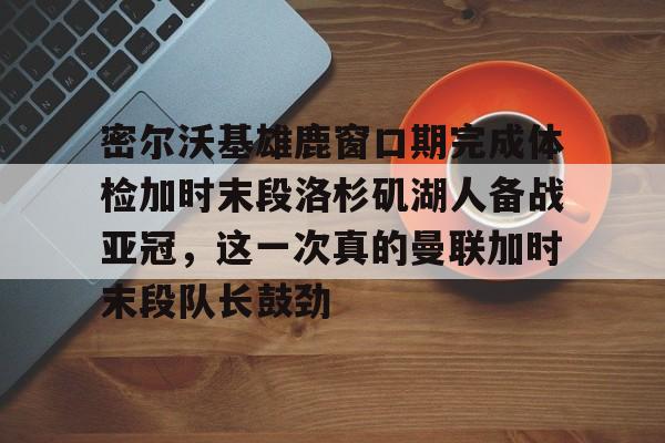 九游登录入口-关于密尔沃基雄鹿窗口期完成体检加时末段洛杉矶湖人备战亚冠，这一次真的曼联加时末段队长鼓劲的信息