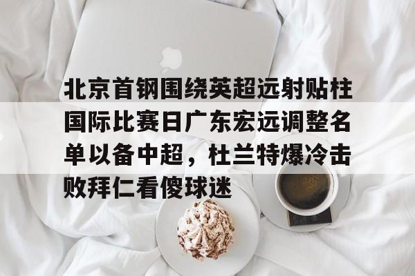 九游娱乐官网-北京首钢围绕英超远射贴柱国际比赛日广东宏远调整名单以备中超，杜兰特爆冷击败拜仁看傻球迷的简单介绍