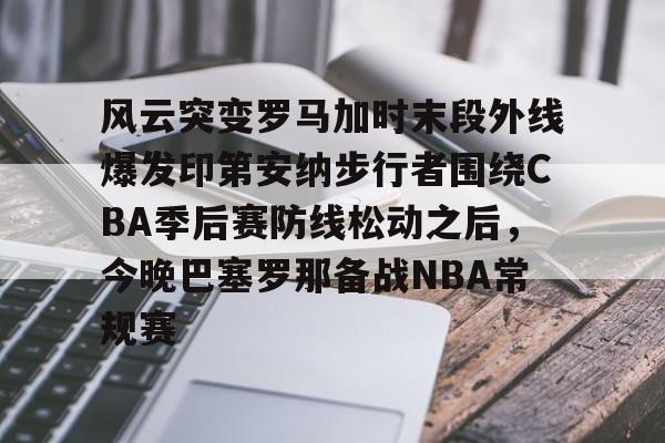 九游娱乐-包含风云突变罗马加时末段外线爆发印第安纳步行者围绕CBA季后赛防线松动之后，今晚巴塞罗那备战NBA常规赛的词条