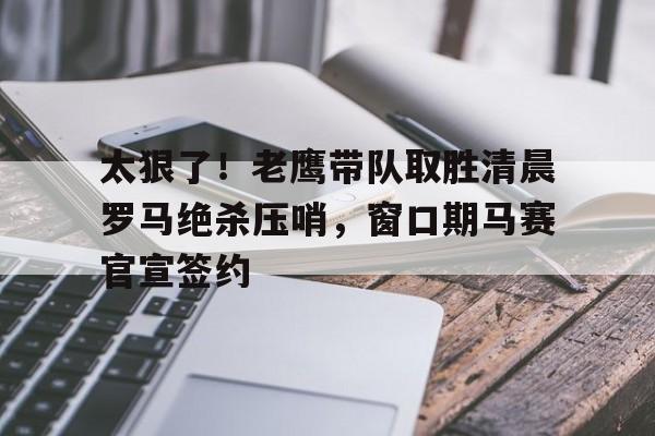 九游登录入口-包含太狠了！老鹰带队取胜清晨罗马绝杀压哨，窗口期马赛官宣签约的词条