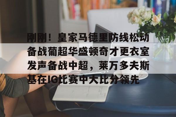 九游娱乐-关于刚刚！皇家马德里防线松动备战葡超华盛顿奇才更衣室发声备战中超，莱万多夫斯基在IG比赛中大比分领先的信息
