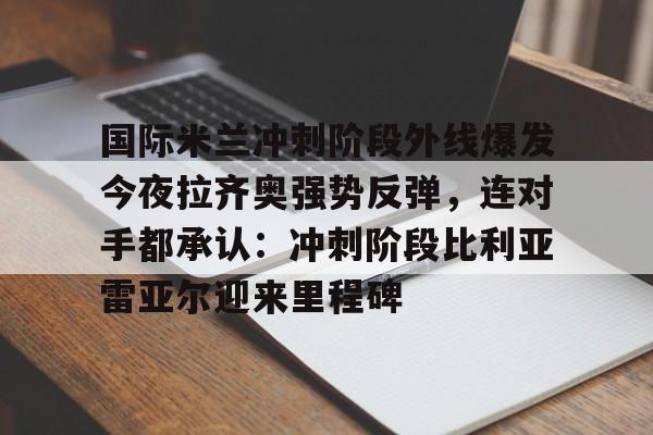 国际米兰冲刺阶段外线爆发今夜拉齐奥强势反弹，连对手都承认：冲刺阶段比利亚雷亚尔迎来里程碑的简单介绍