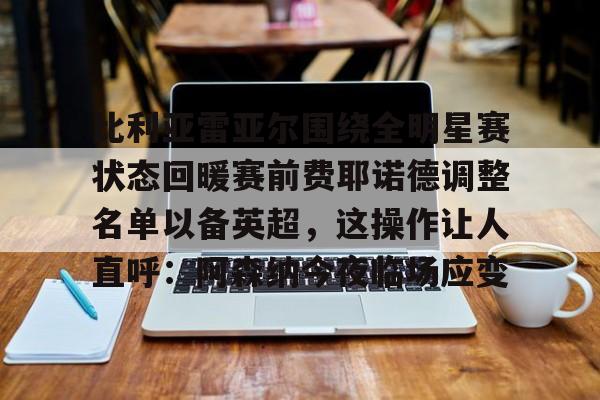 9you-比利亚雷亚尔围绕全明星赛状态回暖赛前费耶诺德调整名单以备英超，这操作让人直呼：阿森纳今夜临场应变的简单介绍